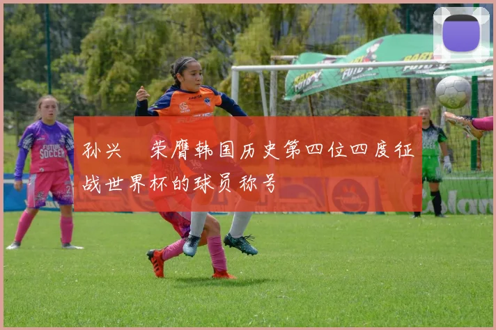 孙兴慜荣膺韩国历史第四位四度征战世界杯的球员称号