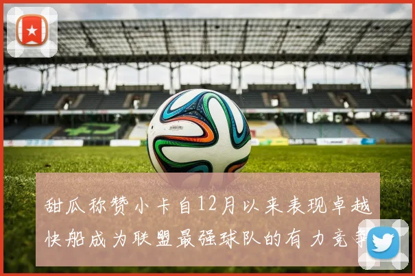 甜瓜称赞小卡自12月以来表现卓越快船成为联盟最强球队的有力竞争者