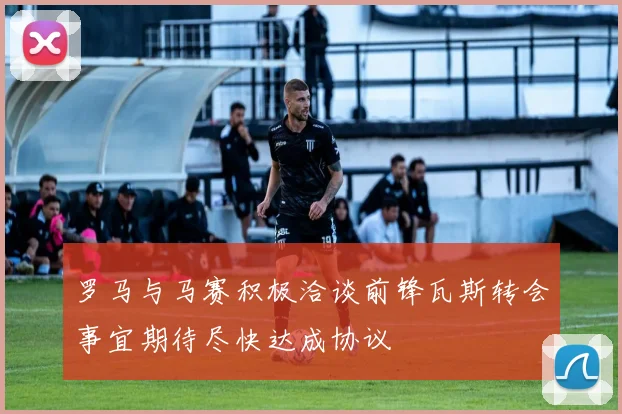 罗马与马赛积极洽谈前锋瓦斯转会事宜期待尽快达成协议