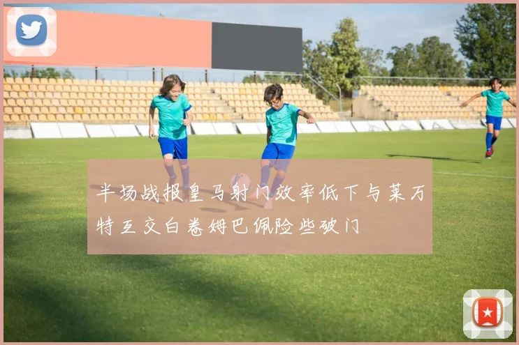 半场战报皇马射门效率低下与莱万特互交白卷姆巴佩险些破门