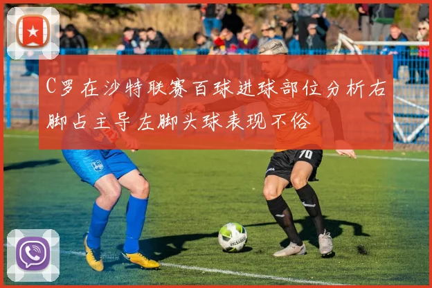 C罗在沙特联赛百球进球部位分析右脚占主导左脚头球表现不俗
