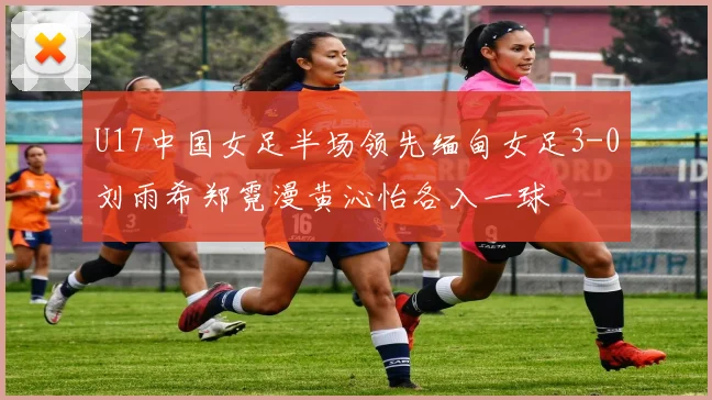 U17中国女足半场领先缅甸女足3-0刘雨希郑霓漫黄沁怡各入一球
