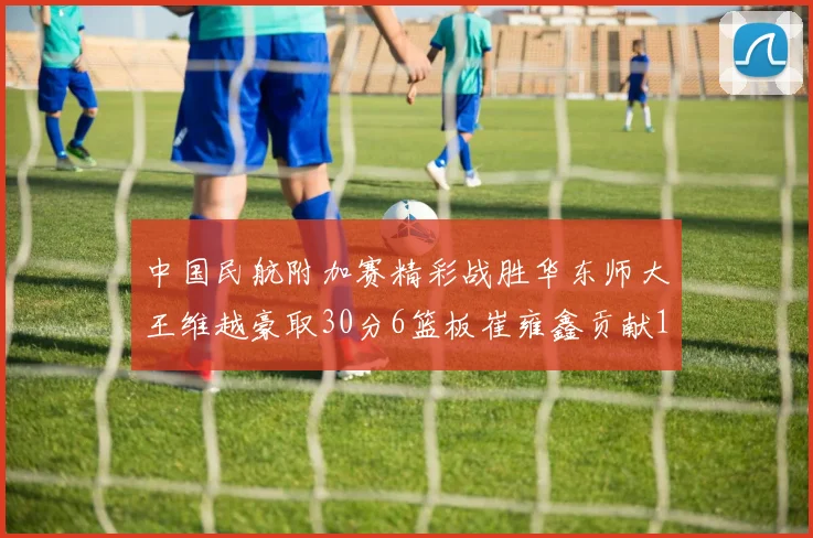 中国民航附加赛精彩战胜华东师大王维越豪取30分6篮板崔雍鑫贡献12分13篮板15助攻