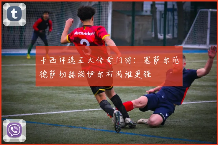 卡西评选五大传奇门将：塞萨尔范德萨切赫诺伊尔布冯谁更强