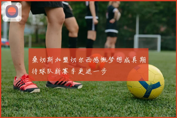 桑切斯加盟切尔西感慨梦想成真期待球队新赛季更进一步