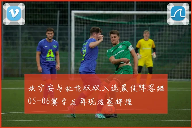 坎宁安与杜伦双双入选最佳阵容继05-06赛季后再现活塞辉煌